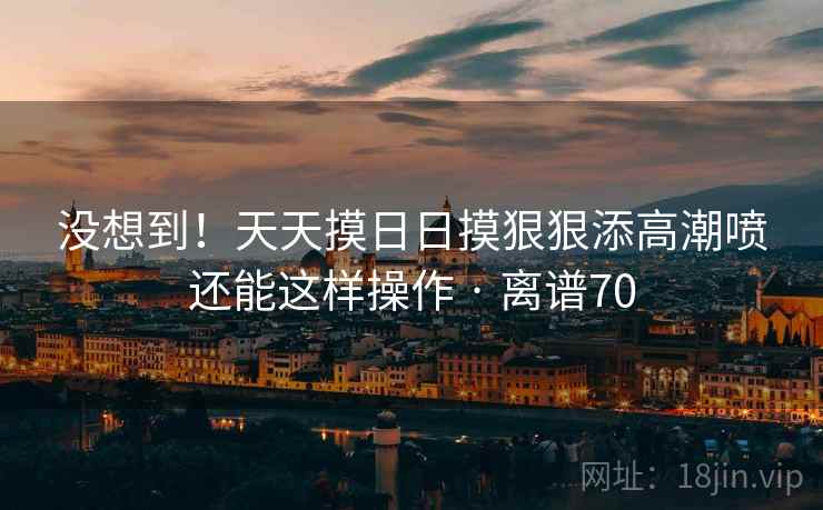 没想到！天天摸日日摸狠狠添高潮喷还能这样操作 · 离谱70