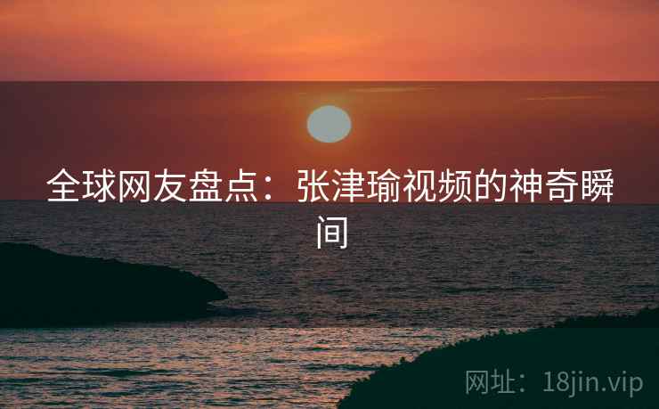 全球网友盘点：张津瑜视频的神奇瞬间