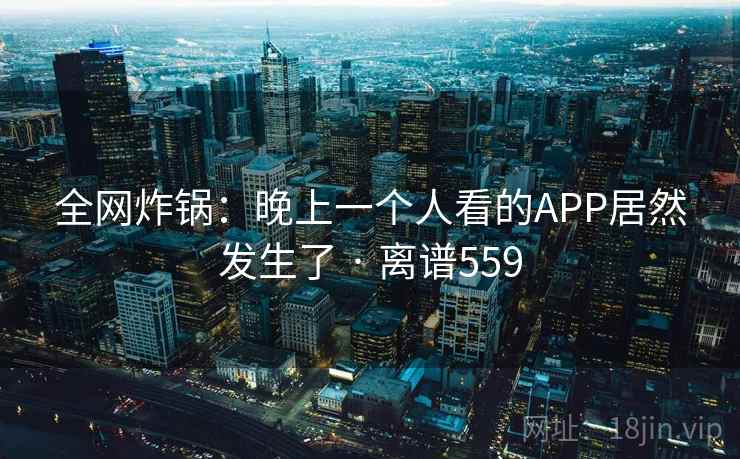 全网炸锅:晚上一个人看的APP居然发生了 · 离谱559
