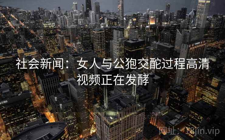 社会新闻：女人与公狍交酡过程高清视频正在发酵