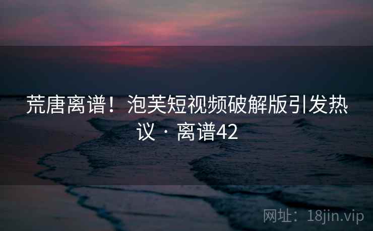 荒唐离谱!泡芙短视频破解版引发热议 · 离谱42