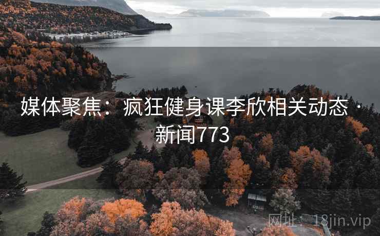 媒体聚焦：疯狂健身课李欣相关动态 · 新闻773