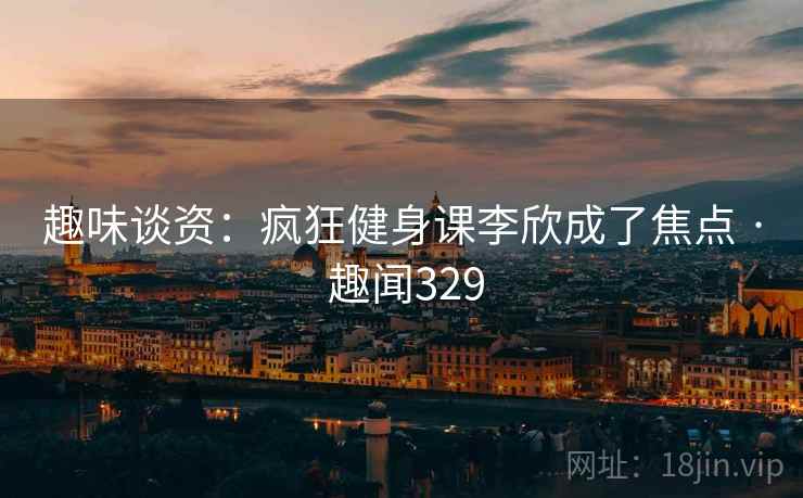 趣味谈资:疯狂健身课李欣成了焦点 · 趣闻329
