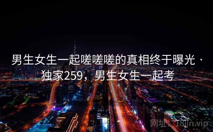 男生女生一起嗟嗟嗟的真相终于曝光 · 独家259,男生女生一起考