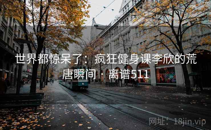世界都惊呆了:疯狂健身课李欣的荒唐瞬间 · 离谱511