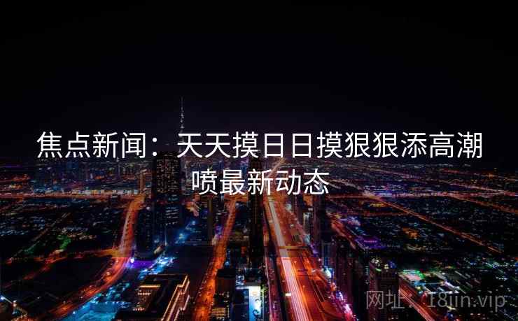 焦点新闻：天天摸日日摸狠狠添高潮喷最新动态